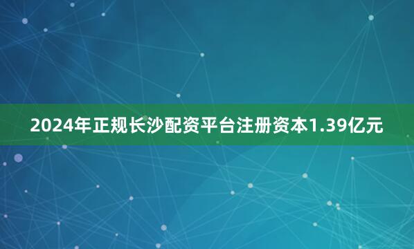 2024年正规长沙配资平台注册资本1.39亿元