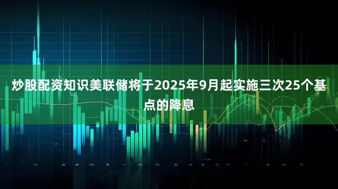 炒股配资知识美联储将于2025年9月起实施三次25个基点的降息