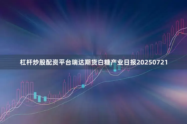 杠杆炒股配资平台瑞达期货白糖产业日报20250721