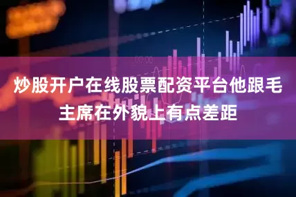 炒股开户在线股票配资平台他跟毛主席在外貌上有点差距