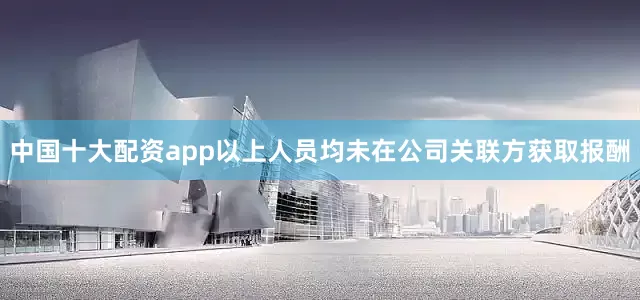 中国十大配资app以上人员均未在公司关联方获取报酬
