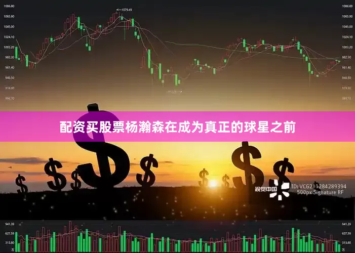 配资买股票杨瀚森在成为真正的球星之前