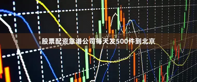 股票配资靠谱公司每天发500件到北京